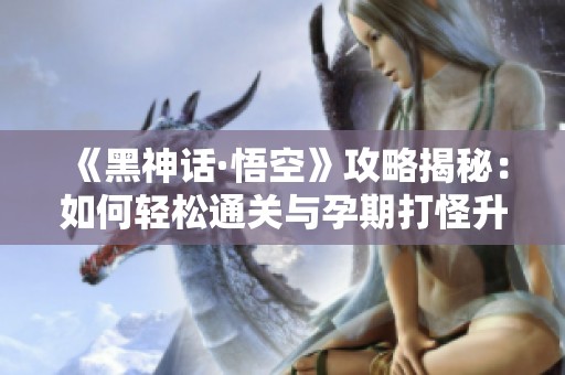 《黑神话·悟空》攻略揭秘：如何轻松通关与孕期打怪升级技巧同步分享