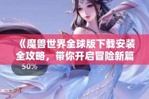 《魔兽世界全球版下载安装全攻略，带你开启冒险新篇章》