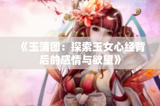 《玉蒲团：探索玉女心经背后的感情与欲望》