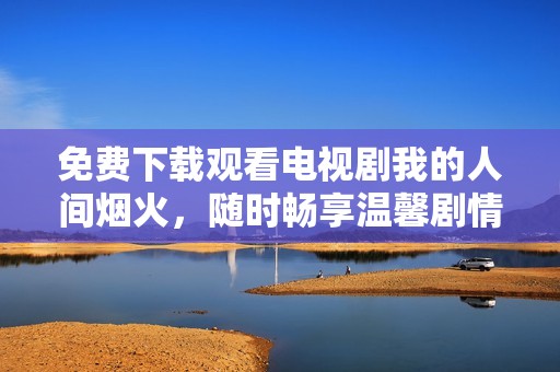 免费下载观看电视剧我的人间烟火，随时畅享温馨剧情