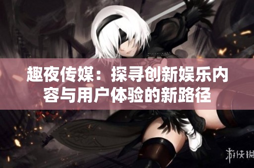 趣夜传媒：探寻创新娱乐内容与用户体验的新路径