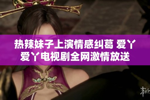 热辣妹子上演情感纠葛 爱丫爱丫电视剧全网激情放送