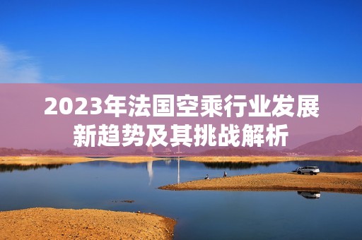 2023年法国空乘行业发展新趋势及其挑战解析