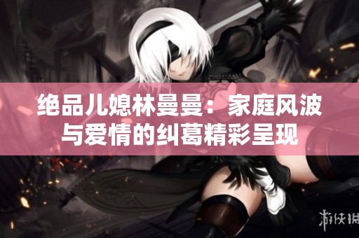 绝品儿媳林曼曼：家庭风波与爱情的纠葛精彩呈现