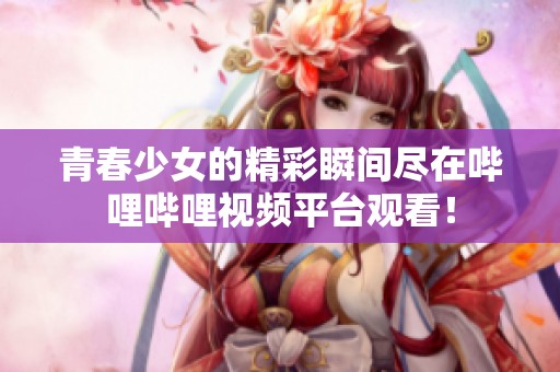青春少女的精彩瞬间尽在哔哩哔哩视频平台观看！