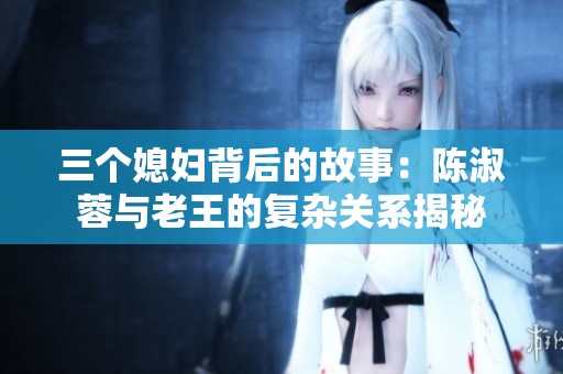 三个媳妇背后的故事：陈淑蓉与老王的复杂关系揭秘