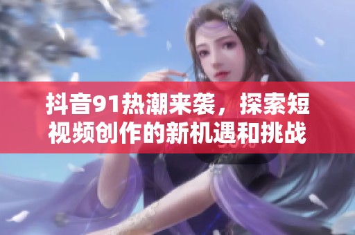 抖音91热潮来袭，探索短视频创作的新机遇和挑战