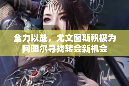 全力以赴，尤文图斯积极为阿图尔寻找转会新机会