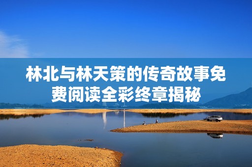 林北与林天策的传奇故事免费阅读全彩终章揭秘