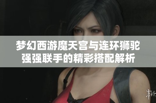 梦幻西游魔天宫与连环狮驼强强联手的精彩搭配解析