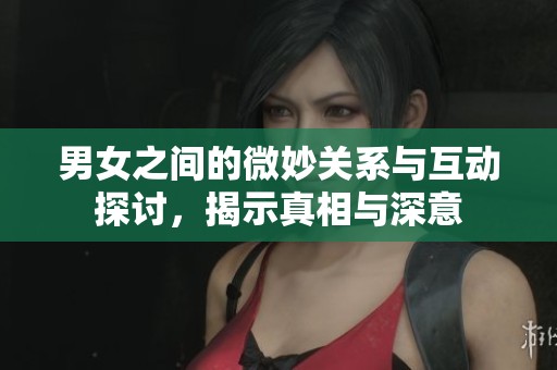 男女之间的微妙关系与互动探讨，揭示真相与深意