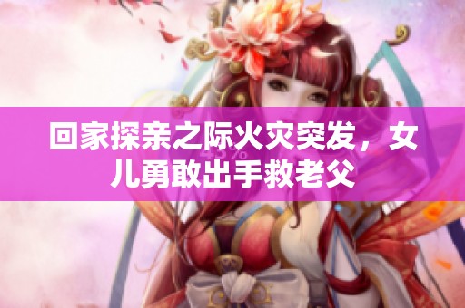 回家探亲之际火灾突发，女儿勇敢出手救老父
