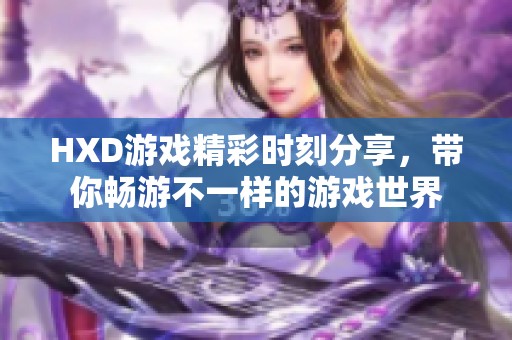 HXD游戏精彩时刻分享，带你畅游不一样的游戏世界