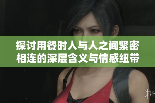 探讨用餐时人与人之间紧密相连的深层含义与情感纽带