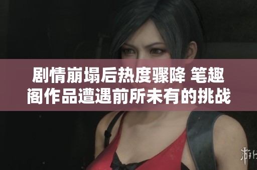 剧情崩塌后热度骤降 笔趣阁作品遭遇前所未有的挑战