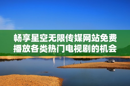 畅享星空无限传媒网站免费播放各类热门电视剧的机会