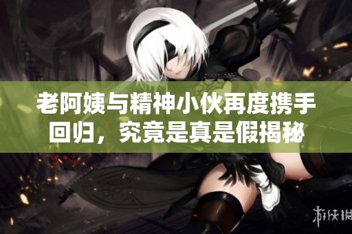 老阿姨与精神小伙再度携手回归，究竟是真是假揭秘