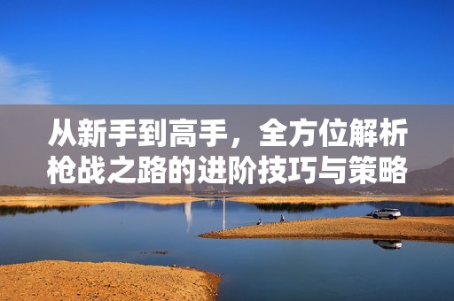 从新手到高手，全方位解析枪战之路的进阶技巧与策略