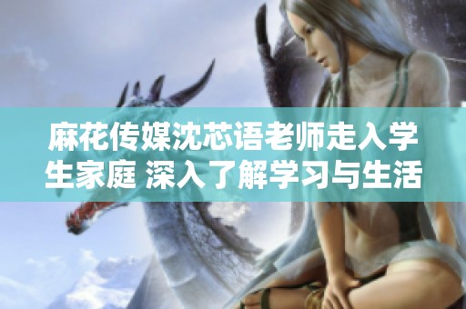 麻花传媒沈芯语老师走入学生家庭 深入了解学习与生活情况