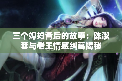 三个媳妇背后的故事：陈淑蓉与老王情感纠葛揭秘