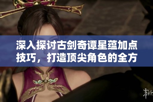 深入探讨古剑奇谭星蕴加点技巧，打造顶尖角色的全方位攻略揭秘