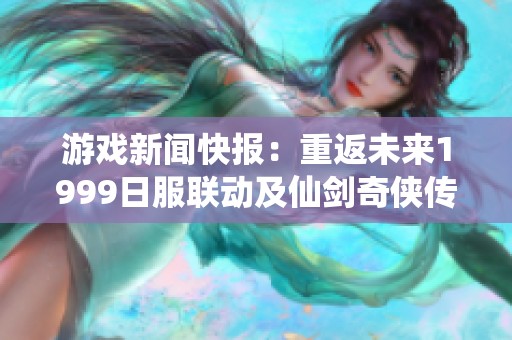 游戏新闻快报：重返未来1999日服联动及仙剑奇侠传登陆NS消息解析