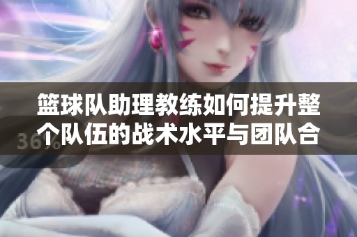 篮球队助理教练如何提升整个队伍的战术水平与团队合作