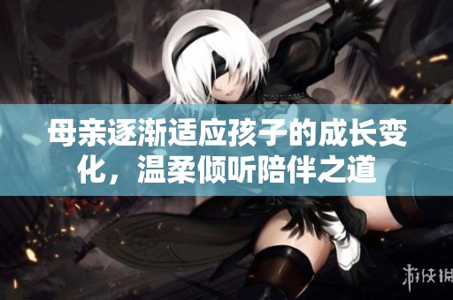 母亲逐渐适应孩子的成长变化，温柔倾听陪伴之道