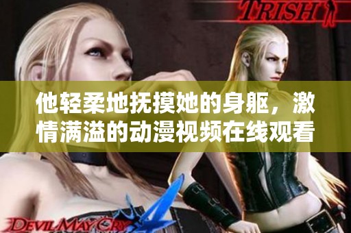 他轻柔地抚摸她的身躯，激情满溢的动漫视频在线观看
