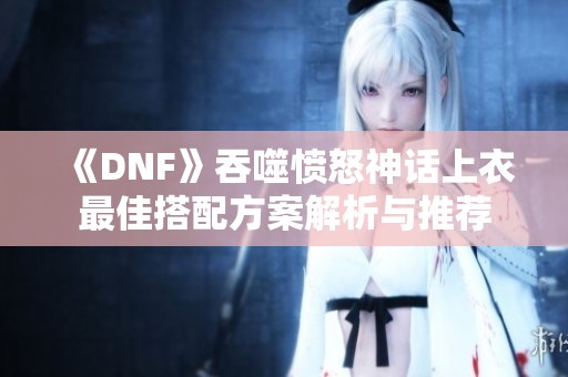 《DNF》吞噬愤怒神话上衣最佳搭配方案解析与推荐