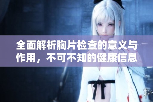 全面解析胸片检查的意义与作用，不可不知的健康信息