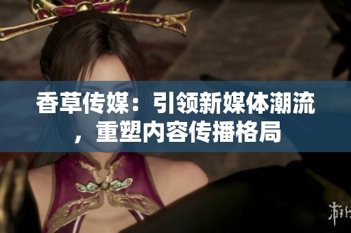 香草传媒：引领新媒体潮流，重塑内容传播格局