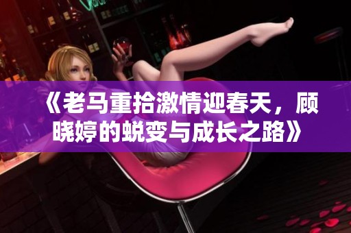 《老马重拾激情迎春天，顾晓婷的蜕变与成长之路》