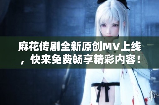 麻花传剧全新原创MV上线，快来免费畅享精彩内容！