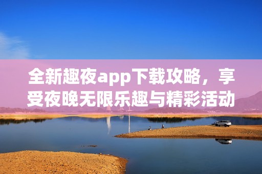 全新趣夜app下载攻略，享受夜晚无限乐趣与精彩活动
