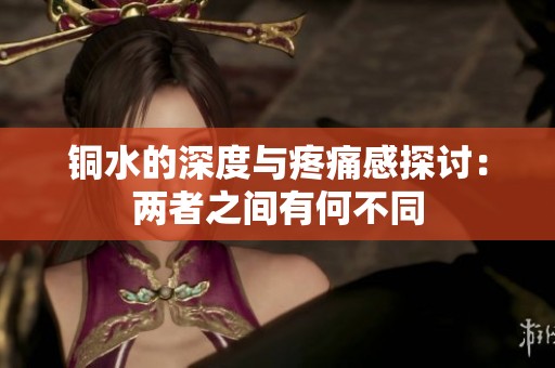 铜水的深度与疼痛感探讨：两者之间有何不同