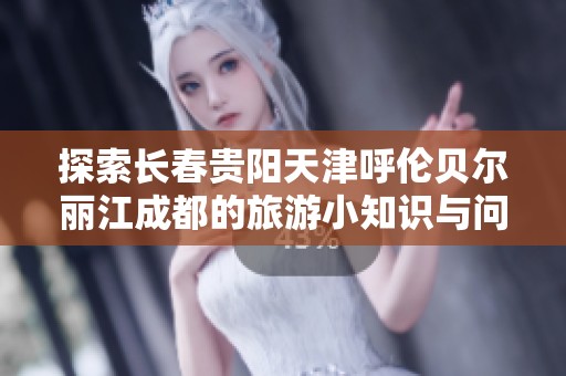 探索长春贵阳天津呼伦贝尔丽江成都的旅游小知识与问答