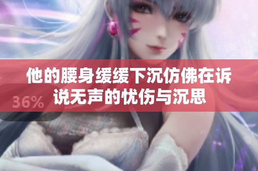 他的腰身缓缓下沉仿佛在诉说无声的忧伤与沉思