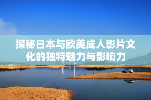 探秘日本与欧美成人影片文化的独特魅力与影响力