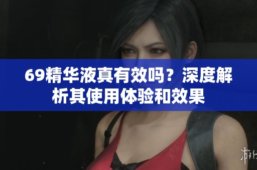 69精华液真有效吗？深度解析其使用体验和效果