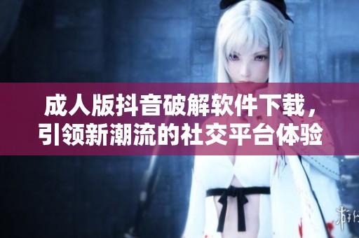 成人版抖音破解软件下载，引领新潮流的社交平台体验