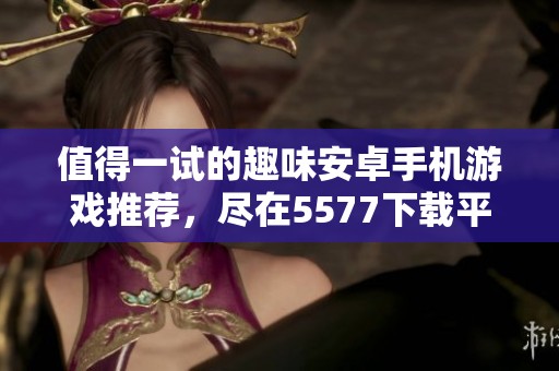 值得一试的趣味安卓手机游戏推荐，尽在5577下载平台