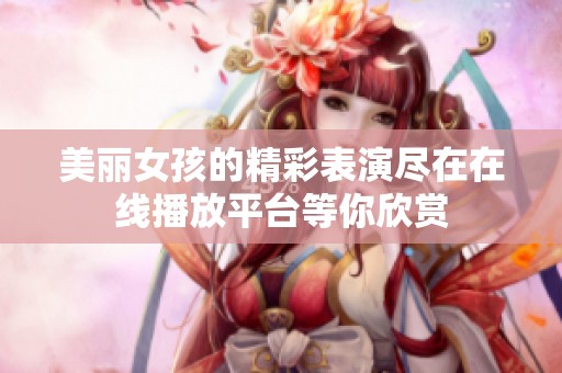 美丽女孩的精彩表演尽在在线播放平台等你欣赏