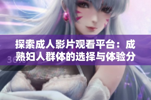 探索成人影片观看平台：成熟妇人群体的选择与体验分析