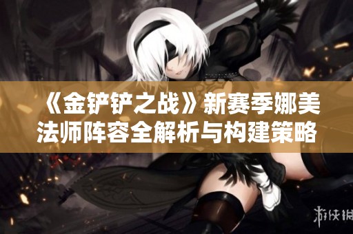 《金铲铲之战》新赛季娜美法师阵容全解析与构建策略建议
