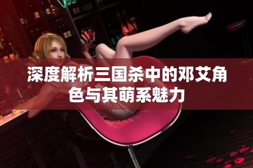 深度解析三国杀中的邓艾角色与其萌系魅力