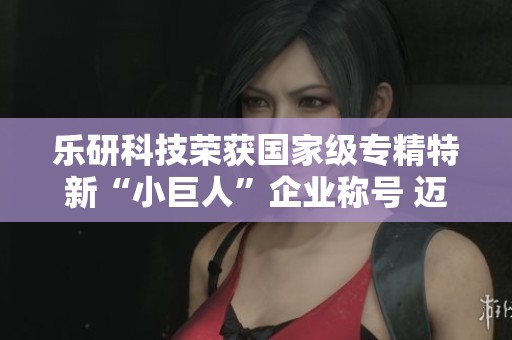 乐研科技荣获国家级专精特新“小巨人”企业称号 迈向新发展阶段
