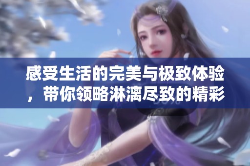 感受生活的完美与极致体验，带你领略淋漓尽致的精彩瞬间