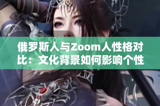 俄罗斯人与Zoom人性格对比：文化背景如何影响个性表现