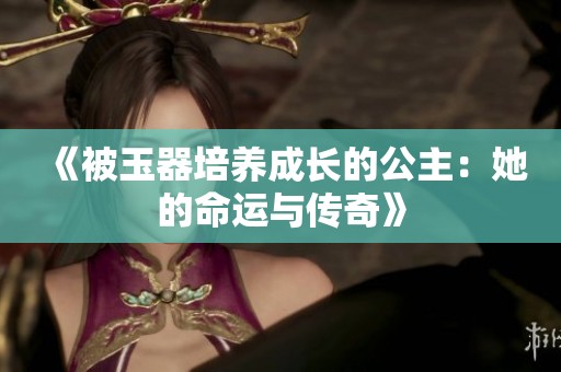 《被玉器培养成长的公主：她的命运与传奇》